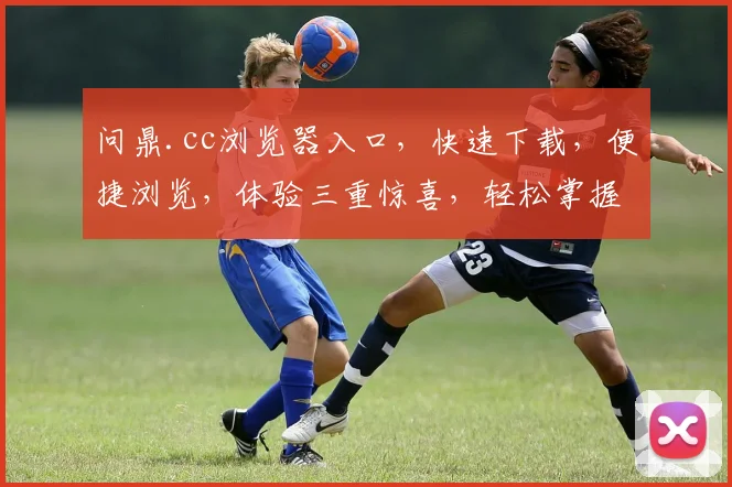 问鼎.cc浏览器入口，快速下载，便捷浏览，体验三重惊喜，轻松掌握互联网