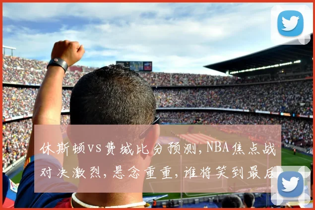休斯顿vs费城比分预测,NBA焦点战对决激烈,悬念重重,谁将笑到最后