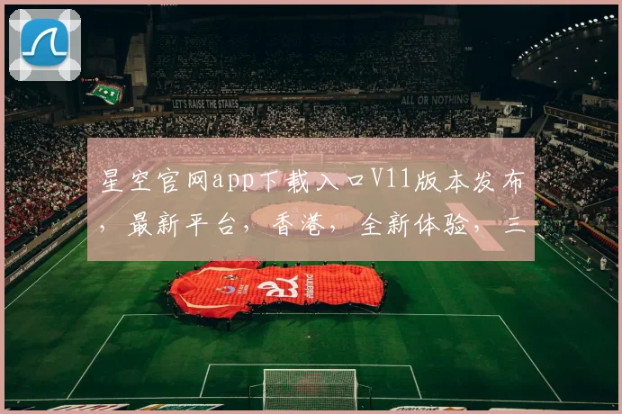 星空官网app下载入口V11版本发布，最新平台，香港，全新体验，三大亮点不容错过