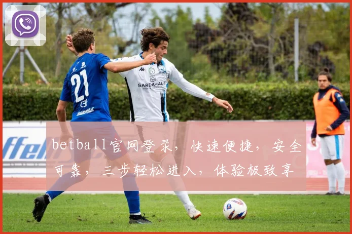 betball官网登录，快速便捷，安全可靠，三步轻松进入，体验极致享受，不容错过